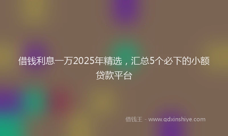 借钱利息一万2025年精选，汇总5个必下的小额贷款平台