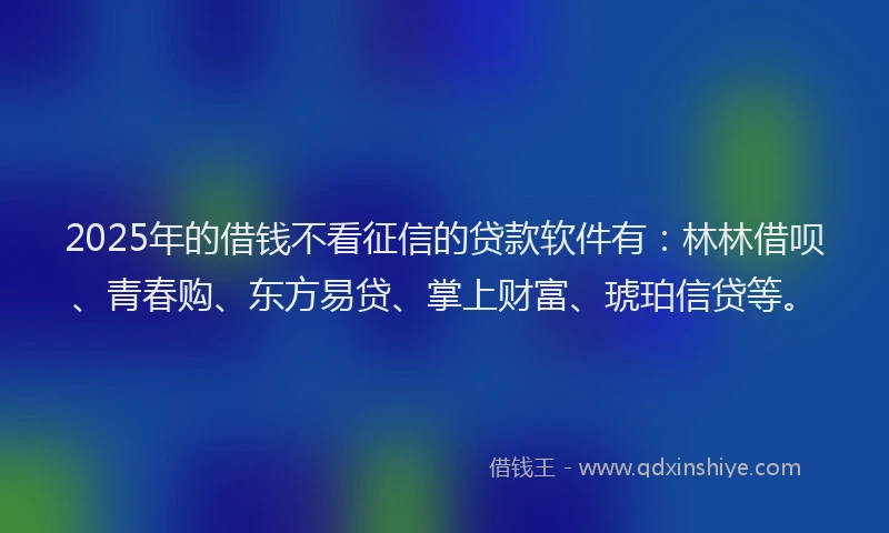 2025年的借钱不看征信的贷款软件有:林林借呗、青春购、东方易贷、掌上财富、琥珀信贷等。