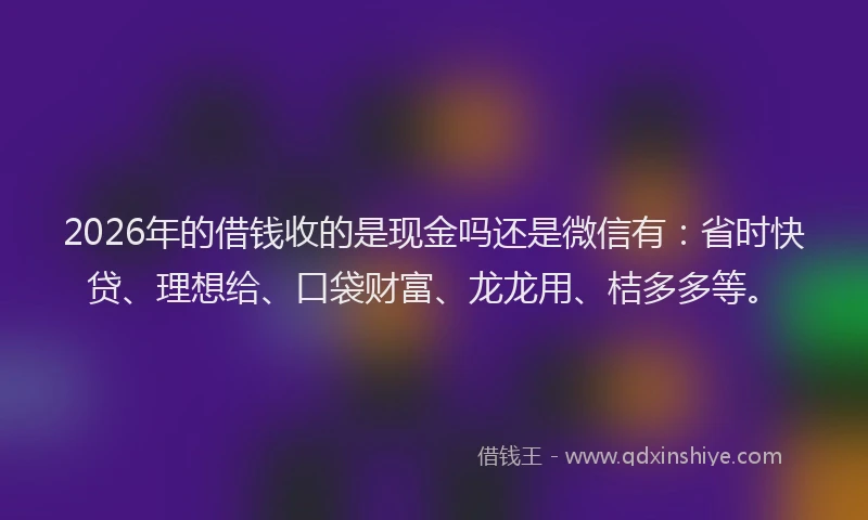 2026年的借钱收的是现金吗还是微信有：省时快贷、理想给、口袋财富、龙龙用、桔多多等。