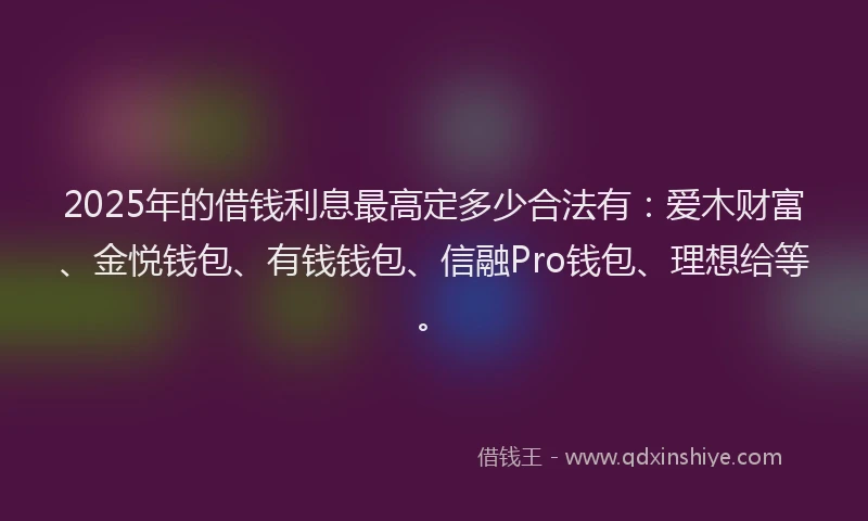 2025年的借钱利息最高定多少合法有：爱木财富、金悦钱包、有钱钱包、信融Pro钱包、理想给等。