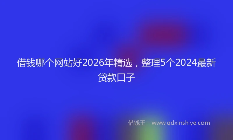 借钱哪个网站好2026年精选,整理5个2024最新贷款口子