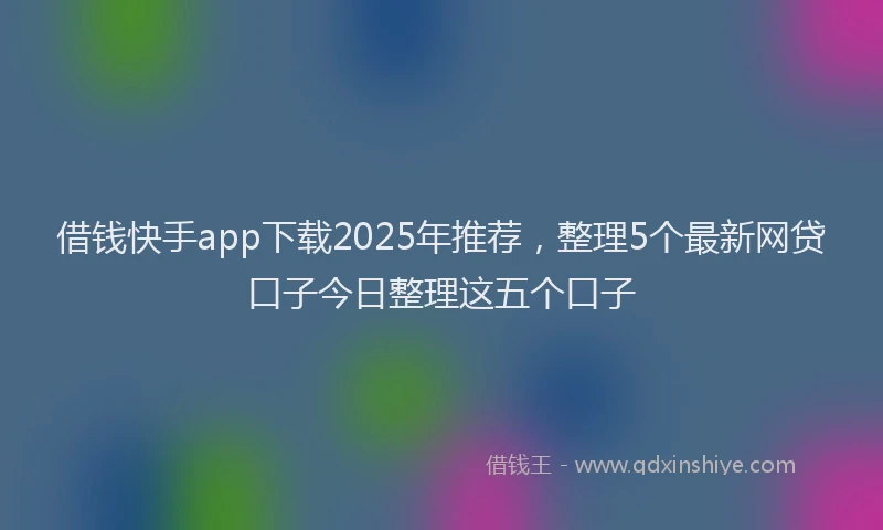 借钱快手app下载2025年推荐，整理5个最新网贷口子今日整理这五个口子