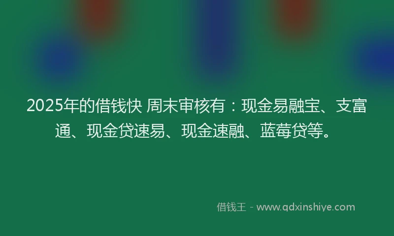 2025年的借钱快 周末审核有：现金易融宝、支富通、现金贷速易、现金速融、蓝莓贷等。