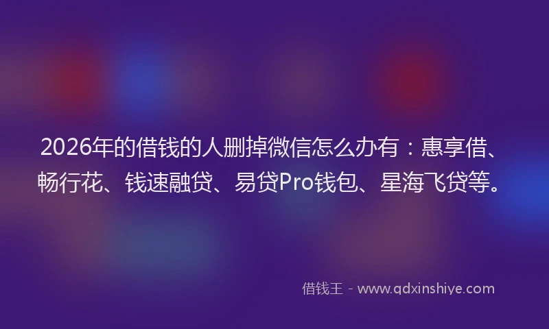 2026年的借钱的人删掉微信怎么办有：惠享借、畅行花、钱速融贷、易贷Pro钱包、星海飞贷等。
