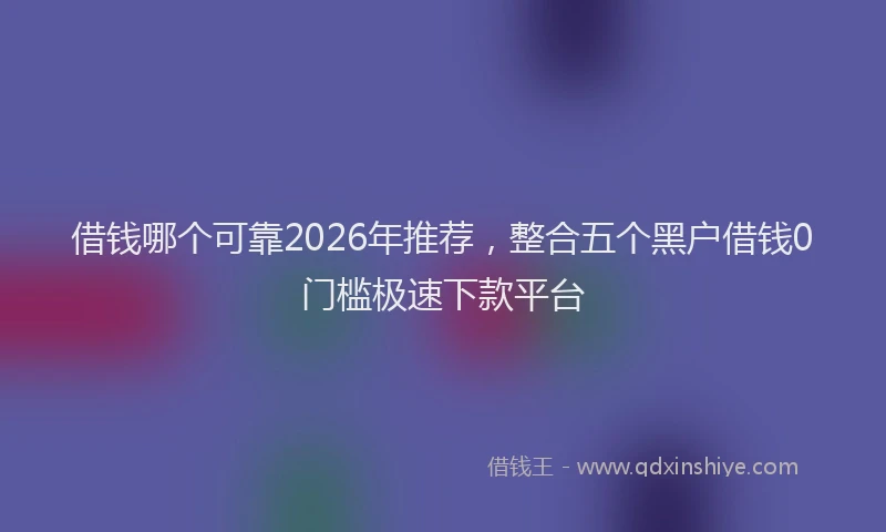 借钱哪个可靠2026年推荐，整合五个黑户借钱0门槛极速下款平台