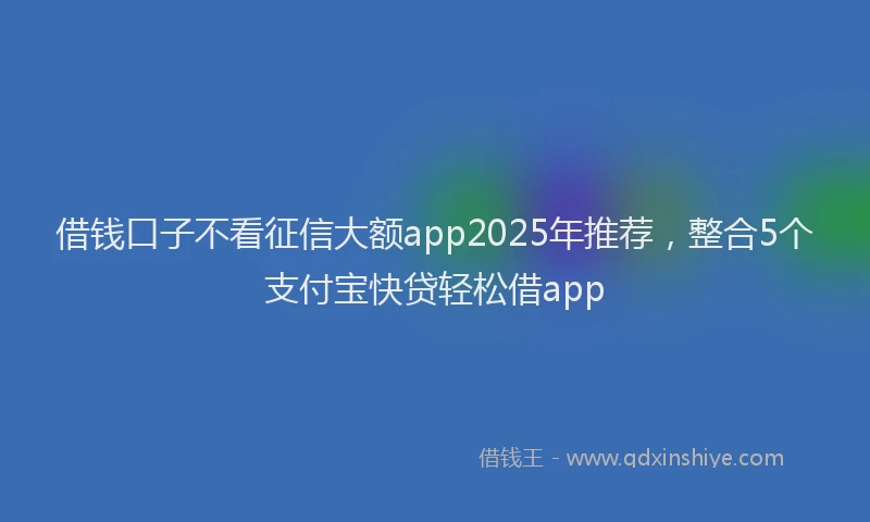 借钱口子不看征信大额app2025年推荐,整合5个支付宝快贷轻松借app