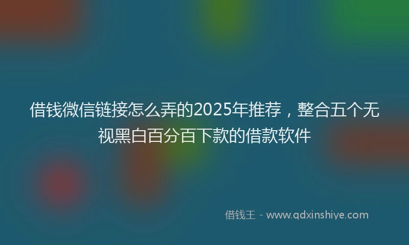 借钱微信链接怎么弄的2025年推荐,整合五个无视黑白百分百下款的借款软件