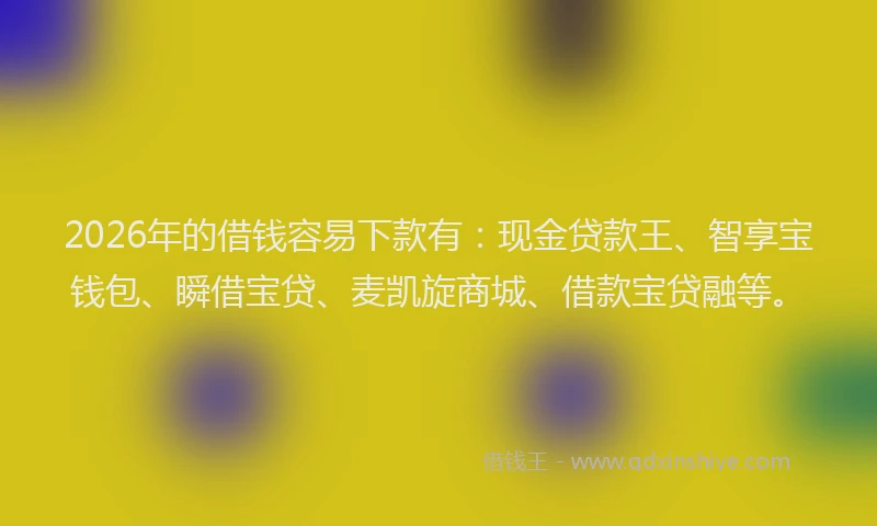 2026年的借钱容易下款有:现金贷款王、智享宝钱包、瞬借宝贷、麦凯旋商城、借款宝贷融等。