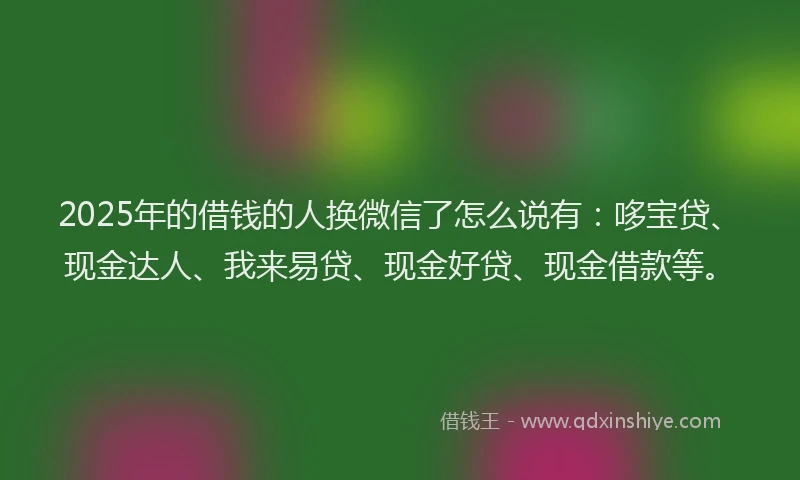 2025年的借钱的人换微信了怎么说有:哆宝贷、现金达人、我来易贷、现金好贷、现金借款等。