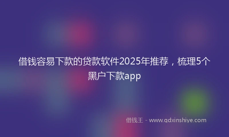 借钱容易下款的贷款软件2025年推荐,梳理5个黑户下款app