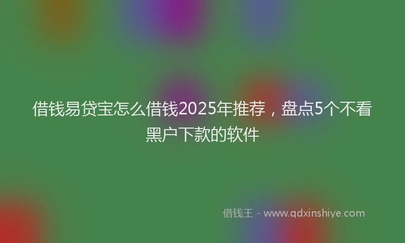 借钱易贷宝怎么借钱2025年推荐，盘点5个不看黑户下款的软件