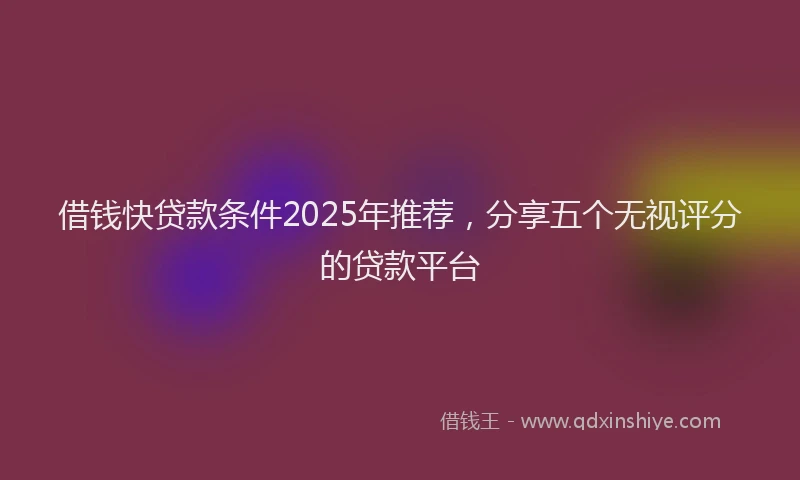 借钱快贷款条件2025年推荐，分享五个无视评分的贷款平台