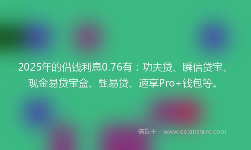 2025年的借钱利息0.76有:功夫贷、瞬信贷宝、现金易贷宝盒、甄易贷、速享Pro+钱包等。