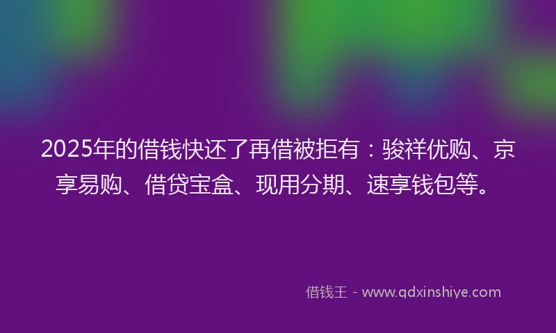 2025年的借钱快还了再借被拒有：骏祥优购、京享易购、借贷宝盒、现用分期、速享钱包等。