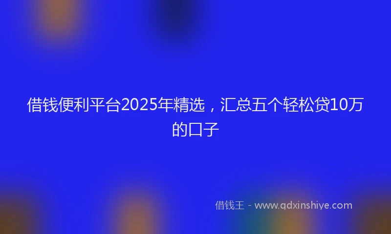 借钱便利平台2025年精选，汇总五个轻松贷10万的口子