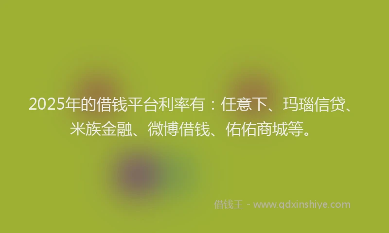 2025年的借钱平台利率有:任意下、玛瑙信贷、米族金融、微博借钱、佑佑商城等。