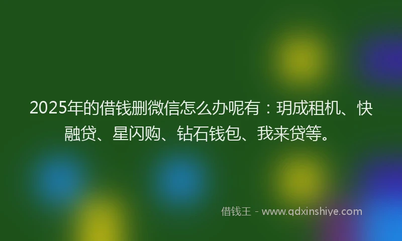 2025年的借钱删微信怎么办呢有：玥成租机、快融贷、星闪购、钻石钱包、我来贷等。