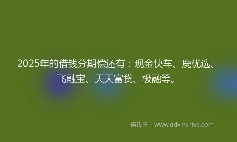 2025年的借钱分期偿还有：现金快车、鹿优选、飞融宝、天天富贷、极融等。