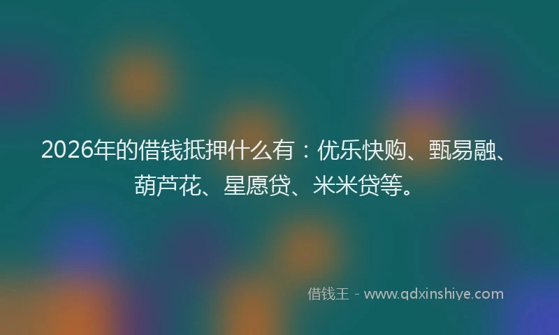 2026年的借钱抵押什么有:优乐快购、甄易融、葫芦花、星愿贷、米米贷等。