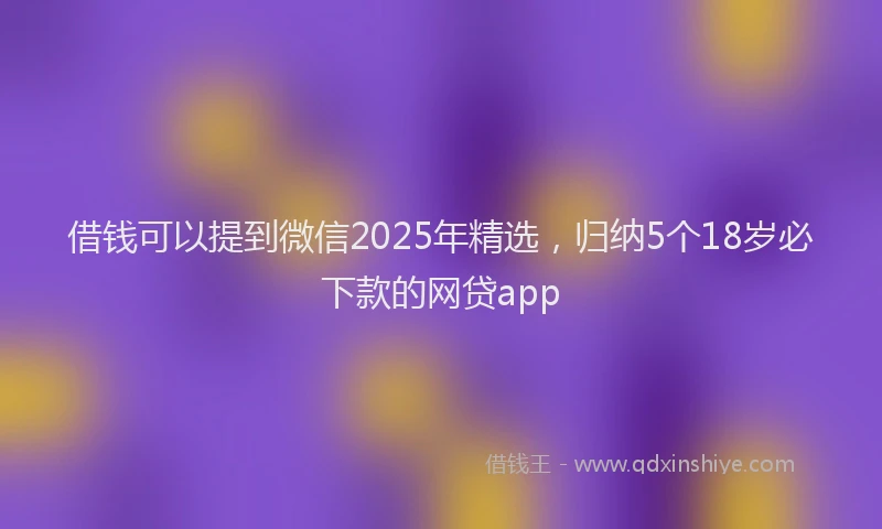 借钱可以提到微信2025年精选，归纳5个18岁必下款的网贷app
