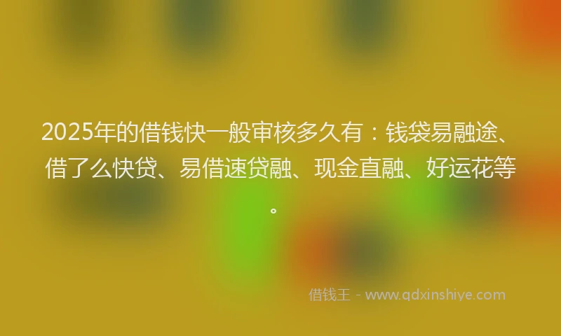 2025年的借钱快一般审核多久有：钱袋易融途、借了么快贷、易借速贷融、现金直融、好运花等。