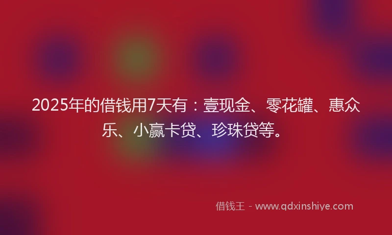 2025年的借钱用7天有：壹现金、零花罐、惠众乐、小赢卡贷、珍珠贷等。