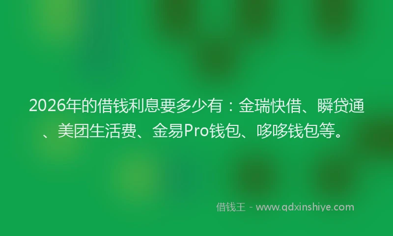 2026年的借钱利息要多少有：金瑞快借、瞬贷通、美团生活费、金易Pro钱包、哆哆钱包等。