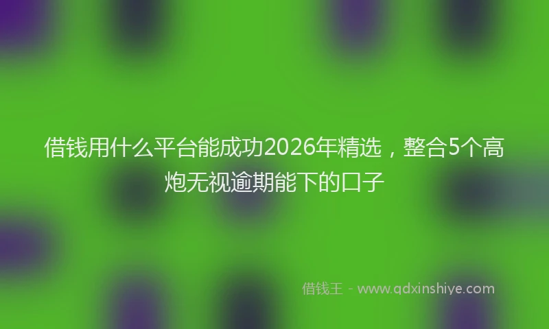 借钱用什么平台能成功2026年精选，整合5个高炮无视逾期能下的口子
