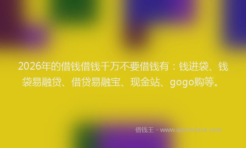 2026年的借钱借钱千万不要借钱有：钱进袋、钱袋易融贷、借贷易融宝、现金站、gogo购等。