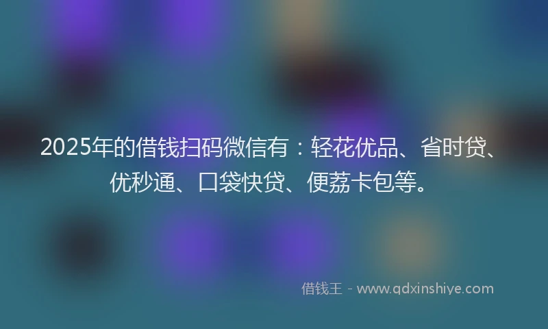 2025年的借钱扫码微信有：轻花优品、省时贷、优秒通、口袋快贷、便荔卡包等。