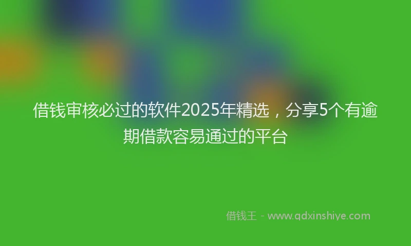 借钱审核必过的软件2025年精选，分享5个有逾期借款容易通过的平台