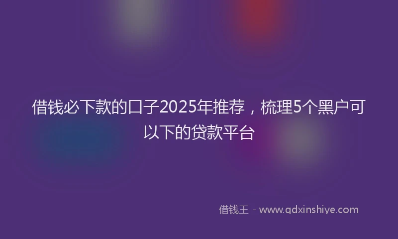 借钱必下款的口子2025年推荐,梳理5个黑户可以下的贷款平台
