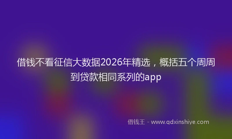 借钱不看征信大数据2026年精选，概括五个周周到贷款相同系列的app