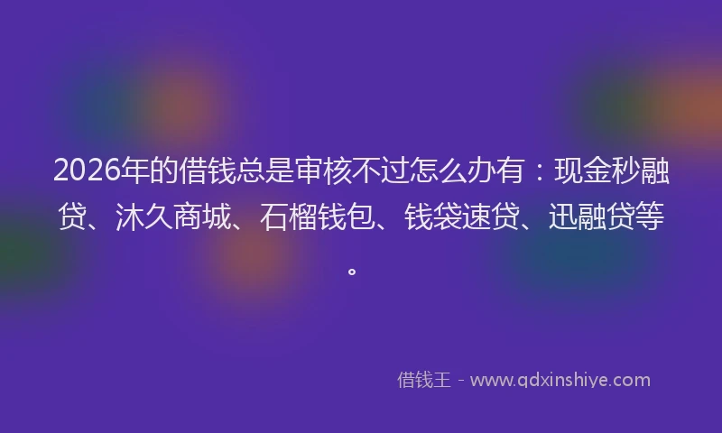 2026年的借钱总是审核不过怎么办有：现金秒融贷、沐久商城、石榴钱包、钱袋速贷、迅融贷等。