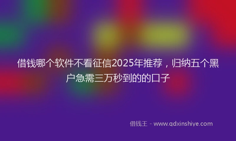 借钱哪个软件不看征信2025年推荐，归纳五个黑户急需三万秒到的的口子