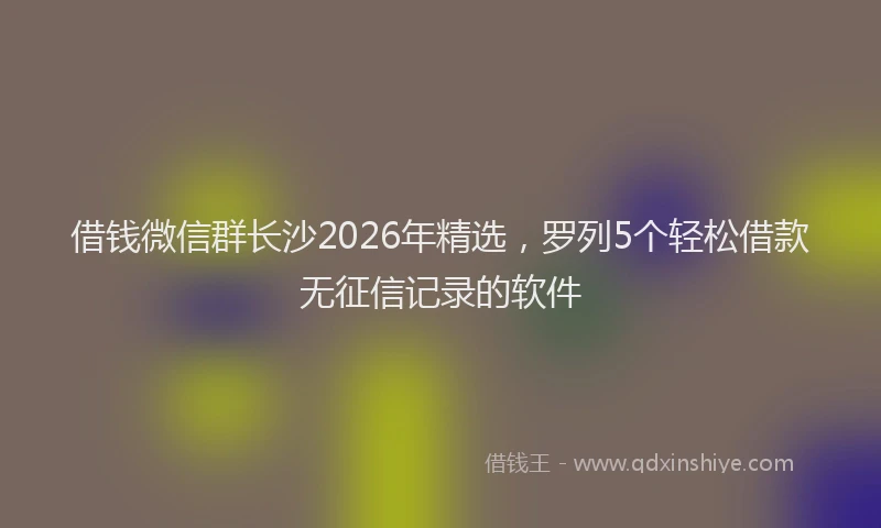 借钱微信群长沙2026年精选,罗列5个轻松借款无征信记录的软件