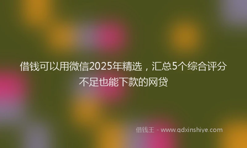借钱可以用微信2025年精选，汇总5个综合评分不足也能下款的网贷