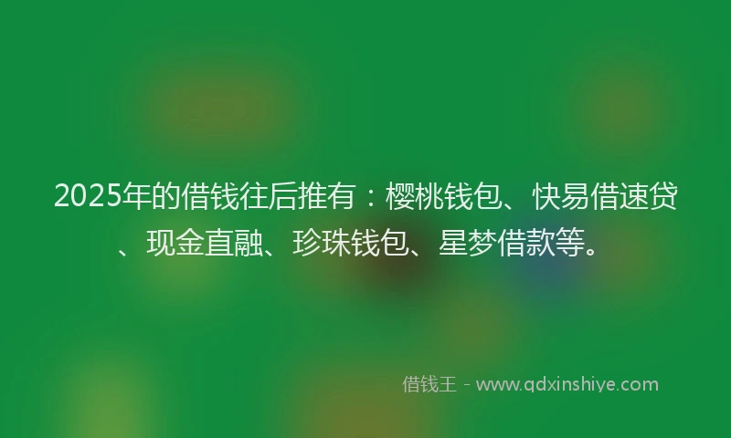 2025年的借钱往后推有：樱桃钱包、快易借速贷、现金直融、珍珠钱包、星梦借款等。