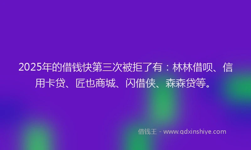 2025年的借钱快第三次被拒了有：林林借呗、信用卡贷、匠也商城、闪借侠、森森贷等。