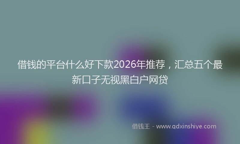 借钱的平台什么好下款2026年推荐，汇总五个最新口子无视黑白户网贷