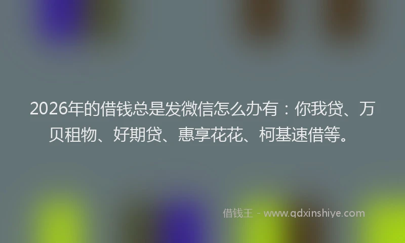 2026年的借钱总是发微信怎么办有：你我贷、万贝租物、好期贷、惠享花花、柯基速借等。