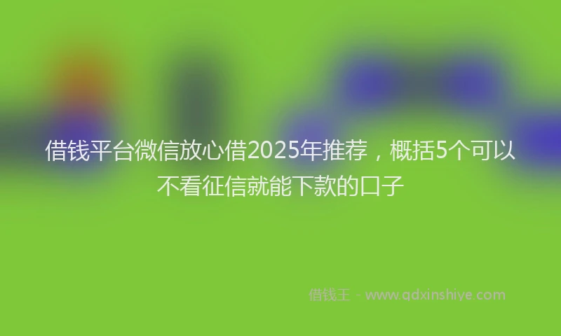 借钱平台微信放心借2025年推荐，概括5个可以不看征信就能下款的口子