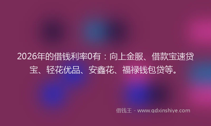 2026年的借钱利率0有：向上金服、借款宝速贷宝、轻花优品、安鑫花、福禄钱包贷等。