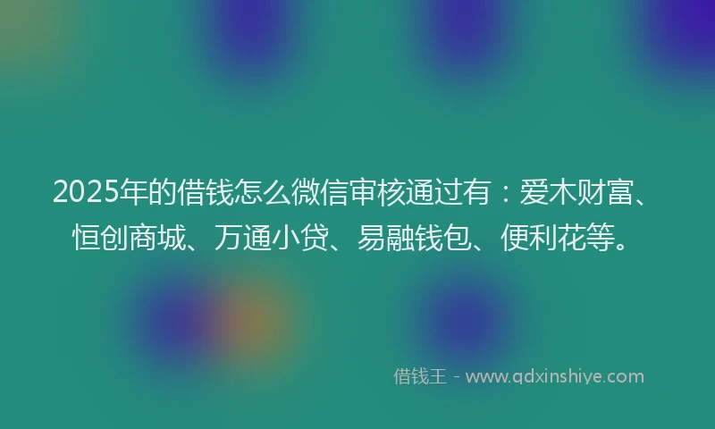 2025年的借钱怎么微信审核通过有：爱木财富、恒创商城、万通小贷、易融钱包、便利花等。