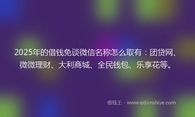 2025年的借钱免谈微信名称怎么取有：团贷网、微微理财、大利商城、全民钱包、乐享花等。