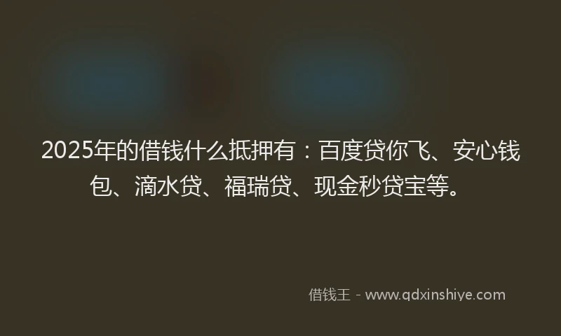 2025年的借钱什么抵押有：百度贷你飞、安心钱包、滴水贷、福瑞贷、现金秒贷宝等。