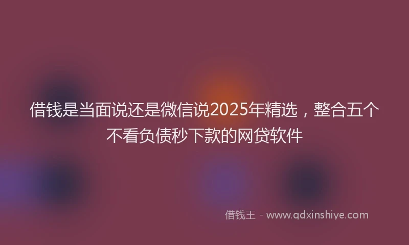 借钱是当面说还是微信说2025年精选，整合五个不看负债秒下款的网贷软件