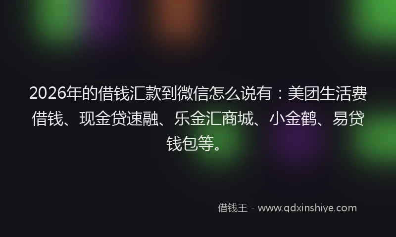 2026年的借钱汇款到微信怎么说有：美团生活费借钱、现金贷速融、乐金汇商城、小金鹤、易贷钱包等。
