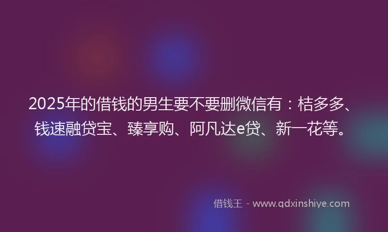 2025年的借钱的男生要不要删微信有：桔多多、钱速融贷宝、臻享购、阿凡达e贷、新一花等。