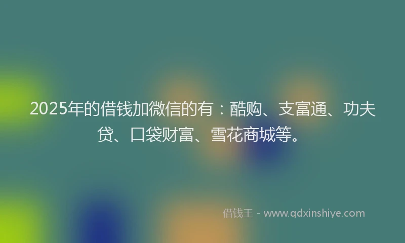2025年的借钱加微信的有:酷购、支富通、功夫贷、口袋财富、雪花商城等。